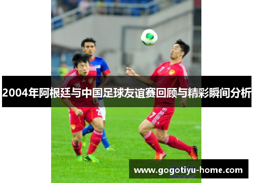 2004年阿根廷与中国足球友谊赛回顾与精彩瞬间分析